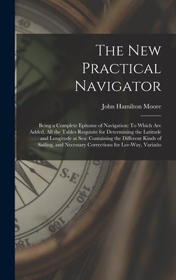 The New Practical Navigator: Being a Complete Epitome of Navigation: To Which Are Added, All the Tables Requisite for Determining the Latitude and by Moore, John Hamilton