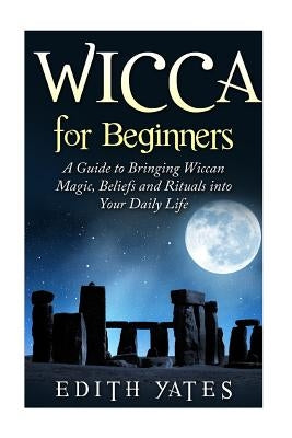 Wicca for Beginners: A Guide to Bringing Wiccan Magic, Beliefs and Rituals into Your Daily Life by Yates, Edith