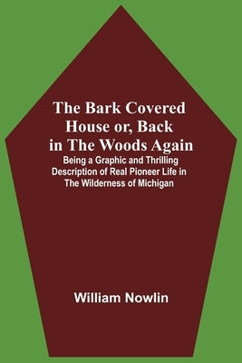 The Bark Covered House Or, Back In The Woods Again; Being A Graphic And Thrilling Description Of Real Pioneer Life In The Wilderness Of Michigan by Nowlin, William