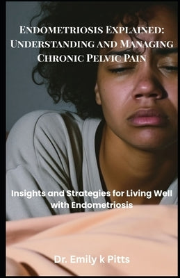 Endometriosis Explained: Understanding and Managing Chronic Pelvic Pain: Insights and Strategies for Living Well with Endometriosis by Pitts, Emily K.