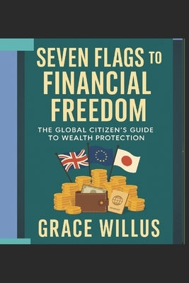 Seven Flags to Financial Freedom: The Global Citizen's Guide to Wealth Protection by Willus, Grace