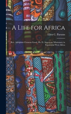 A Life for Africa: Rev. Adolphus Clemens Good, Ph. D. American Missionary in Equatorial West Africa by Parsons, Ellen C.