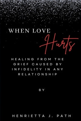 When Love Hurts: Healing from the grief caused by infidelity in any relationship by Path, Henrietta J.