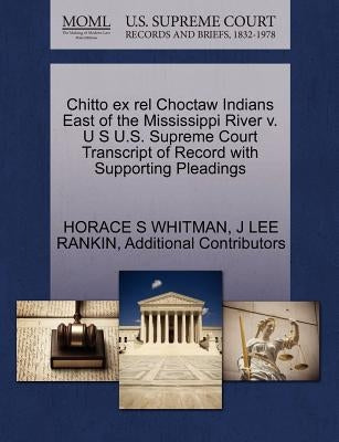 Chitto Ex Rel Choctaw Indians East of the Mississippi River V. U S U.S. Supreme Court Transcript of Record with Supporting Pleadings by Whitman, Horace S.
