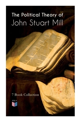 The Political Theory of John Stuart Mill: 7 Book Collection: Considerations on Representative Government, England and Ireland, Speech in Favor of Capi by Mill, John Stuart