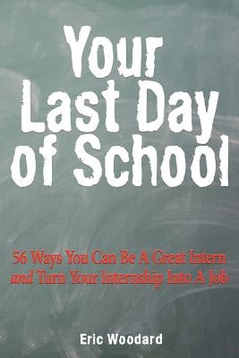 Your Last Day of School: 56 Ways You Can Be a Great Intern and Turn Your Internship Into a Job by Woodard, Eric