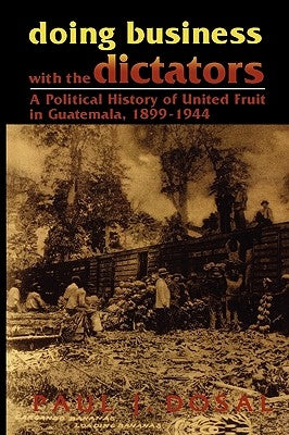 Doing Business with the Dictators: A Political History of United Fruit in Guatemala, 1899-1944 by Dosal, Paul J.