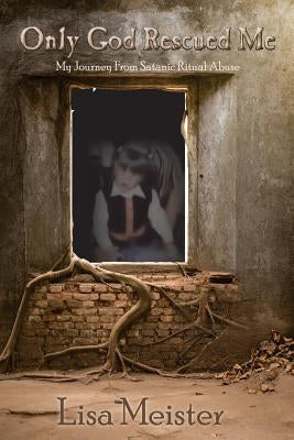 Only God Rescued Me: My Journey From Satanic Ritual Abuse by Meister, Lisa
