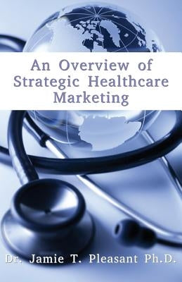 An Overview of Strategic Health Care Marketing: Marketing Mix & Segmentation Strategies at Work by Pleasant Ph. D., Jamie T.