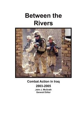 Between the Rivers: Combat Action in Iraq 2003-2005 by McGrath, John J.