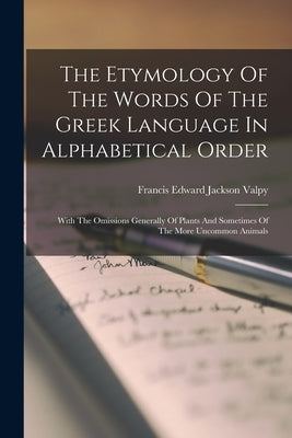 The Etymology Of The Words Of The Greek Language In Alphabetical Order: With The Omissions Generally Of Plants And Sometimes Of The More Uncommon Anim by Francis Edward Jackson Valpy