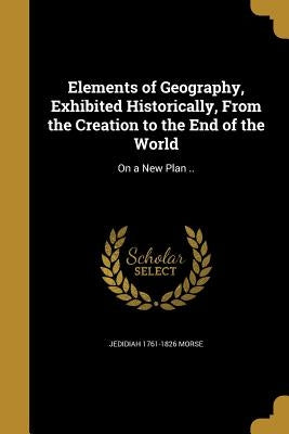 Elements of Geography, Exhibited Historically, From the Creation to the End of the World: On a New Plan .. by Morse, Jedidiah 1761-1826
