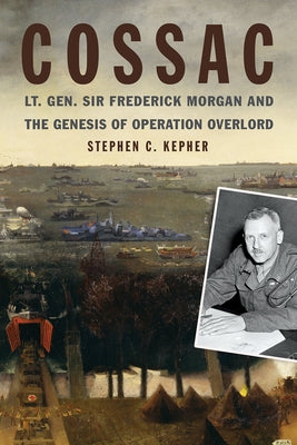 Cossac: Lt. Gen. Sir Frederick Morgan and the Genesis of Operation Overlord by Kepher, Stephen C.