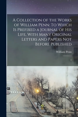 A Collection of the Works of William Penn: To Which is Prefixed a Journal of his Life, With Many Original Letters and Papers not Before Published: 1 by Penn, William
