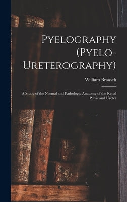 Pyelography (Pyelo-Ureterography): A Study of the Normal and Pathologic Anatomy of the Renal Pelvis and Ureter by Braasch, William