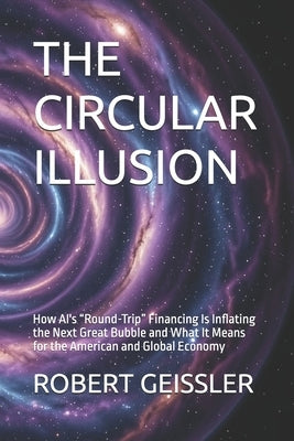 The Circular Illusion: How AI's "Round-Trip" Financing Is Inflating the Next Great Bubble and What It Means for the American and Global Economy by Geissler, Robert