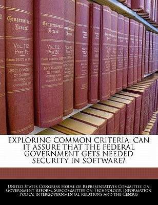 Exploring Common Criteria: Can It Assure That the Federal Government Gets Needed Security in Software? by United States Congress House of Represen