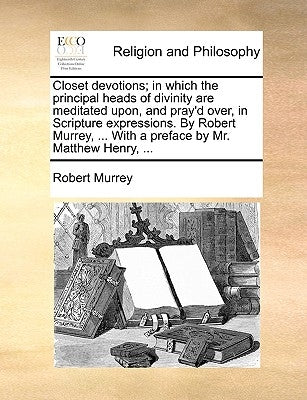 Closet Devotions; In Which the Principal Heads of Divinity Are Meditated Upon, and Pray'd Over, in Scripture Expressions. by Robert Murrey, ... with a by Murrey, Robert