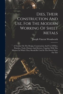 Dies, Their Construction And Use, For The Modern Working Of Sheet Metals: A Treatise On The Design, Construction And Use Of Dies, Punches, Tools, Fixt by Woodworth, Joseph Vincent
