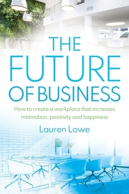 The Future of Business: How to Create a Workplace That Increases Motivation, Positivity and Happiness by Lowe, Lauren