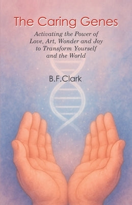 The Caring Genes: Activating the Power of Love, Art, Wonder and Joy to Transform Yourself and the World by Clark, Bernard F.