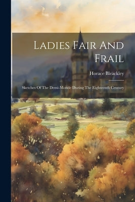 Ladies Fair And Frail: Sketches Of The Demi-monde During The Eighteenth Century by Bleackley, Horace