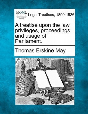 A treatise upon the law, privileges, proceedings and usage of Parliament. by May, Thomas Erskine
