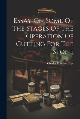 Essay On Some Of The Stages Of The Operation Of Cutting For The Stone by Trye, Charles Brandon