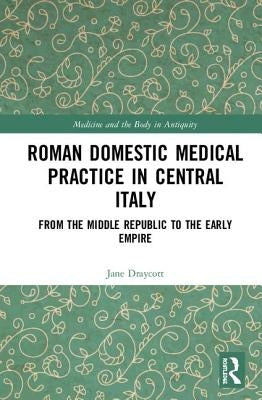 Roman Domestic Medical Practice in Central Italy: From the Middle Republic to the Early Empire by Draycott, Jane
