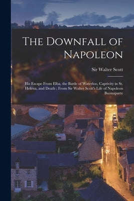 The Downfall of Napoleon: His Escape From Elba, the Battle of Waterloo, Captivity in St. Helena, and Death; From Sir Walter Scott's Life of Napo by Scott, Walter