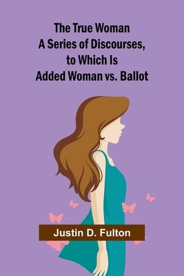 The True Woman A Series of Discourses, to Which Is Added Woman vs. Ballot by D. Fulton, Justin