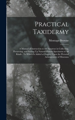 Practical Taxidermy: A Manual of Instruction to the Amateur in Collecting, Preserving, and Setting Up Natural History Specimens of All Kind by Browne, Montagu