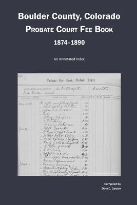 Boulder County, Colorado Probate Court Fee Book, 1874-1890: An Annotated Index by Carson, Dina C.