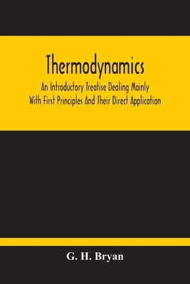 Thermodynamics; An Introductory Treatise Dealing Mainly With First Principles And Their Direct Application by H. Bryan, G.
