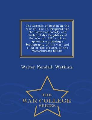 The Defence of Boston in the War of 1812-15. Prepared for the Bostonian Society and United States Daughters of the War of 1812, with an Appendix Conta by Watkins, Walter Kendall
