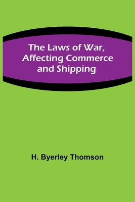 The Laws of War, Affecting Commerce and Shipping by Byerley Thomson, H.