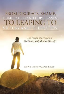 From Disgrace, Shame, Humiliation and Hopelessness to Leaping to Victory and Celebration: The Victory Can Be Yours If You Strategically Position Yours by Wallace-Bruce, Nii Lante