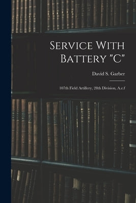 Service With Battery "c": 107th Field Artillery, 28th Division, A.e.f by Garber, David S.
