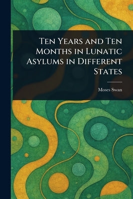 Ten Years and Ten Months in Lunatic Asylums in Different States by Swan, Moses
