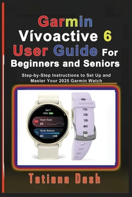 Garmin Vívoactive 6 User Guide For Beginners and Seniors: Step-by-Step Instructions to Set Up and Master Your 2025 Garmin Watch by Dash, Tatiana