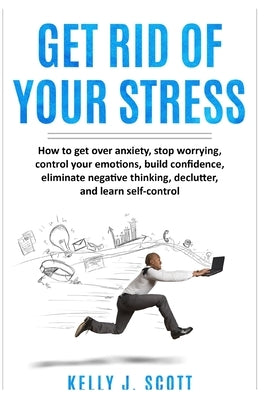 Get Rid Of Your Stress: How to Get Over Anxiety, Stop Worrying, Control Your Emotions, Build Confidence, Eliminate Negative Thinking, Declutte by Scott, Kelly J.