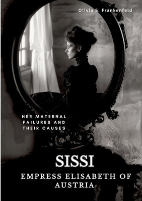 Sissi - Empress Elisabeth of Austria: Her Maternal Failures and Their Causes by Frankenfeld, Olivia S.