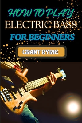 How to Play Electric Bass for Beginners: Step-By-Step Guide To Mastering Basic Chords And Scales To Advanced Tips And Practice Routines by Kyrie, Grant