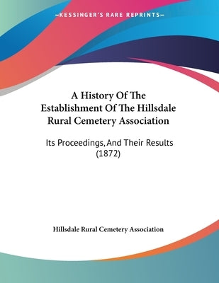 A History Of The Establishment Of The Hillsdale Rural Cemetery Association: Its Proceedings, And Their Results (1872) by Hillsdale Rural Cemetery Association