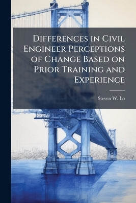 Differences in Civil Engineer Perceptions of Change Based on Prior Training and Experience by Lo, Steven W.