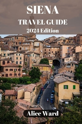 Siena Travel Guide 2024: Exploring Siena's Hidden Gems: Beyond the Piazza del Campo by Ward, Alice