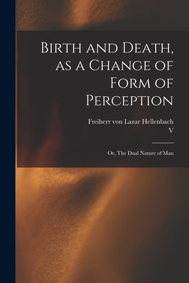Birth and Death, as a Change of Form of Perception: or, The Dual Nature of Man by Hellenbach, Lazar Freiherr Von