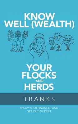 Know Well (Wealth) Your Flocks and Herds: Know Your Finances and Get out of Debt by Tbanks
