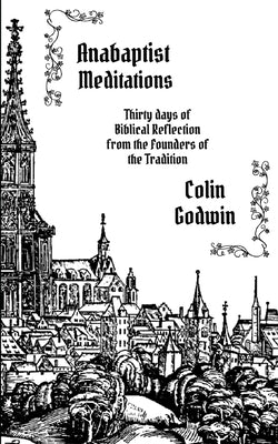 Anabaptist Meditations: Thirty days of Biblical Reflection from the Founders of the Tradition by Godwin, Colin