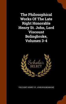 The Philosophical Works Of The Late Right Honorable Henry St. John, Lord Viscount Bolingbroke, Volumes 3-4 by Viscount Henry St John Bolingbroke